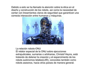 Debido a esto se ha llamado la atención sobre la ética en el
diseño y construcción de los robots, así como la necesidad de
contar con lineamientos claros de seguridad que garanticen una
correcta interacción entre humanos y máquinas.
La relación robots-ONU
El relator especial de la ONU sobre ejecuciones
extrajudiciales, sumarias o arbitrarias, Christof Heyns, está
tratando de detener la creación y el esparcimiento de los
robots autónomos letales(LAR), conocidos también como
robots asesinos, hacia otros países de manera general.
 