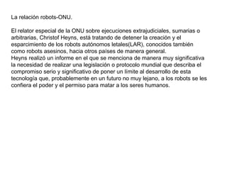 La relación robots-ONU.
El relator especial de la ONU sobre ejecuciones extrajudiciales, sumarias o
arbitrarias, Christof Heyns, está tratando de detener la creación y el
esparcimiento de los robots autónomos letales(LAR), conocidos también
como robots asesinos, hacia otros países de manera general.
Heyns realizó un informe en el que se menciona de manera muy significativa
la necesidad de realizar una legislación o protocolo mundial que describa el
compromiso serio y significativo de poner un límite al desarrollo de esta
tecnología que, probablemente en un futuro no muy lejano, a los robots se les
confiera el poder y el permiso para matar a los seres humanos.
 