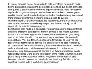 El relator propuso que el desarrollo de esta tecnología no dejaría nada
bueno para nadie, quizá para las grandes potencias que tienen planeado
una guerra o el aprovechamiento de algunos recursos. Pero la cuestión
aquí es la programación que pueden tener estos robots, porque ¿será
posible que un robot pueda distinguir entre los combatientes y los civiles?
Para finalizar su informe menciona que, a pesar de que su
implementación, sería inaceptable. De igual modo, sería muy importante
que se elaboren una serie de reglas que permitan un manejo en el
desarrollo de esta tecnología que no
beneficiaría para nada a la sociedad, y en cambio estaría representando
un grave problema para todo el mundo, porque si los robots pudieran
tomar por sí mismos algunas decisiones, estaríamos en un gran riesgo
que no se debe permitir o por lo menos lograr controlar el manejo de
estos robots. "Así que tal vez es necesario formalizar de una vez por
todas en las restricciones del uso y la construcción de esta tecnología,
así como tener la capacidad moral y ética de realizar robots en beneficio
de la sociedad, que contribuyan en todo momento con los seres
humanos. Esta tecnología abrirá camino a un futuro prometedor donde
resplandezca paz y una buena interacción entre robots y humanos. Sólo
pido a las grandes potencias que no tengan en mente destruir este
hermoso planeta que nos ha dotado de mucha vida y felicidad a todos
nosotros y sobre todo a las futuras generaciones."
 