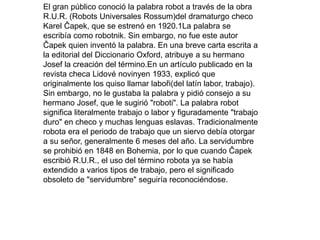 El gran público conoció la palabra robot a través de la obra
R.U.R. (Robots Universales Rossum)del dramaturgo checo
Karel Čapek, que se estrenó en 1920.1La palabra se
escribía como robotnik. Sin embargo, no fue este autor
Čapek quien inventó la palabra. En una breve carta escrita a
la editorial del Diccionario Oxford, atribuye a su hermano
Josef la creación del término.En un artículo publicado en la
revista checa Lidové novinyen 1933, explicó que
originalmente los quiso llamar laboři(del latín labor, trabajo).
Sin embargo, no le gustaba la palabra y pidió consejo a su
hermano Josef, que le sugirió "roboti". La palabra robot
significa literalmente trabajo o labor y figuradamente "trabajo
duro" en checo y muchas lenguas eslavas. Tradicionalmente
robota era el periodo de trabajo que un siervo debía otorgar
a su señor, generalmente 6 meses del año. La servidumbre
se prohibió en 1848 en Bohemia, por lo que cuando Čapek
escribió R.U.R., el uso del término robota ya se había
extendido a varios tipos de trabajo, pero el significado
obsoleto de "servidumbre" seguiría reconociéndose.
 