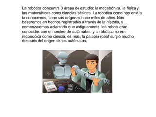 La robótica concentra 3 áreas de estudio: la mecatrónica, la física y
las matemáticas como ciencias básicas. La robótica como hoy en día
la conocemos, tiene sus orígenes hace miles de años. Nos
basaremos en hechos registrados a través de la historia, y
comenzaremos aclarando que antiguamente los robots eran
conocidos con el nombre de autómatas, y la robótica no era
reconocida como ciencia, es más, la palabra robot surgió mucho
después del origen de los autómatas.
 