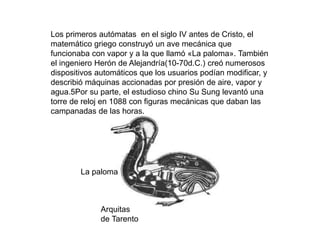 Los primeros autómatas en el siglo IV antes de Cristo, el
matemático griego construyó un ave mecánica que
funcionaba con vapor y a la que llamó «La paloma». También
el ingeniero Herón de Alejandría(10-70d.C.) creó numerosos
dispositivos automáticos que los usuarios podían modificar, y
describió máquinas accionadas por presión de aire, vapor y
agua.5Por su parte, el estudioso chino Su Sung levantó una
torre de reloj en 1088 con figuras mecánicas que daban las
campanadas de las horas.
Arquitas
de Tarento
La paloma
 