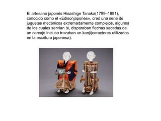 El artesano japonés Hisashige Tanaka(1799–1881),
conocido como el «Edisonjaponés», creó una serie de
juguetes mecánicos extremadamente complejos, algunos
de los cuales servían té, disparaban flechas sacadas de
un carcaje incluso trazaban un kanji(caracteres utilizados
en la escritura japonesa).
 