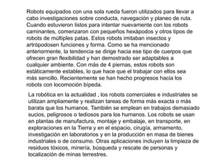 Robots equipados con una sola rueda fueron utilizados para llevar a
cabo investigaciones sobre conducta, navegación y planeo de ruta.
Cuando estuvieron listos para intentar nuevamente con los robots
caminantes, comenzaron con pequeños hexápodos y otros tipos de
robots de múltiples patas. Estos robots imitaban insectos y
artrópodosen funciones y forma. Como se ha mencionado
anteriormente, la tendencia se dirige hacia ese tipo de cuerpos que
ofrecen gran flexibilidad y han demostrado ser adaptables a
cualquier ambiente. Con más de 4 piernas, estos robots son
estáticamente estables, lo que hace que el trabajar con ellos sea
más sencillo. Recientemente se han hecho progresos hacia los
robots con locomoción bípeda.
La robótica en la actualidad , los robots comerciales e industriales se
utilizan ampliamente y realizan tareas de forma más exacta o más
barata que los humanos. También se emplean en trabajos demasiado
sucios, peligrosos o tediosos para los humanos. Los robots se usan
en plantas de manufactura, montaje y embalaje, en transporte, en
exploraciones en la Tierra y en el espacio, cirugía, armamento,
investigación en laboratorios y en la producción en masa de bienes
industriales o de consumo. Otras aplicaciones incluyen la limpieza de
residuos tóxicos, minería, búsqueda y rescate de personas y
localización de minas terrestres.
 