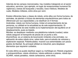Además de los campos mencionados, hay modelos trabajando en el sector
educativo, servicios, (por ejemplo, en lugar de recepcionistas humanos13o
vigilancia) y tareas de búsqueda y rescate), Usos médicos, Modelos de
vuelo, Modelos militares, entre otros por venir.
Existen diferentes tipos y clases de robots, entre ellos con forma humana, de
animales, de plantas o incluso de elementos arquitectónicos pero todos se
diferencian por sus capacidades y se clasifican en 4 formas:
Androides: robots con forma humana. Imitan el comportamiento de las
personas, su utilidad en la actualidad es de solo experimentación. El
principal limitante de este modelo es la implementación del equilibrio en el
desplazamiento, pues es bípedo.
Móviles: se desplazan mediante una plataforma rodante (ruedas); estos
robots aseguran el transporte de piezas de un punto a otro.
Zoomórficos: es un sistema de locomoción imitando a los animales. La
aplicación de estos robots sirve, sobre todo, para el estudio de volcanes y
exploración espacial. Poliarticulados: mueven sus extremidades con pocos
grados de libertad. Su principal utilidad es industrial, para desplazar
elementos que requieren cuidados.
En esta última se puede clasificar según su morfología en: Robots angulares
o antropomórficos, robots cilíndricos, robots esféricos o polares, robots tipo
SCARA, robots paralelos, robots cartesianos, entre otros.
 