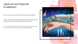 ¿Qué son las 3 leyes de
la robótica?
Ley 3: Una herramienta debe permanecer intacta durante su uso a menos
que su destrucción sea necesaria para su uso o por seguridad.
Ley 1: El uso de una herramienta no debe ser peligroso.
Ley 2: Una herramienta debe realizar su función de manera
eficiente a menos que esto perjudique al usuario.
 