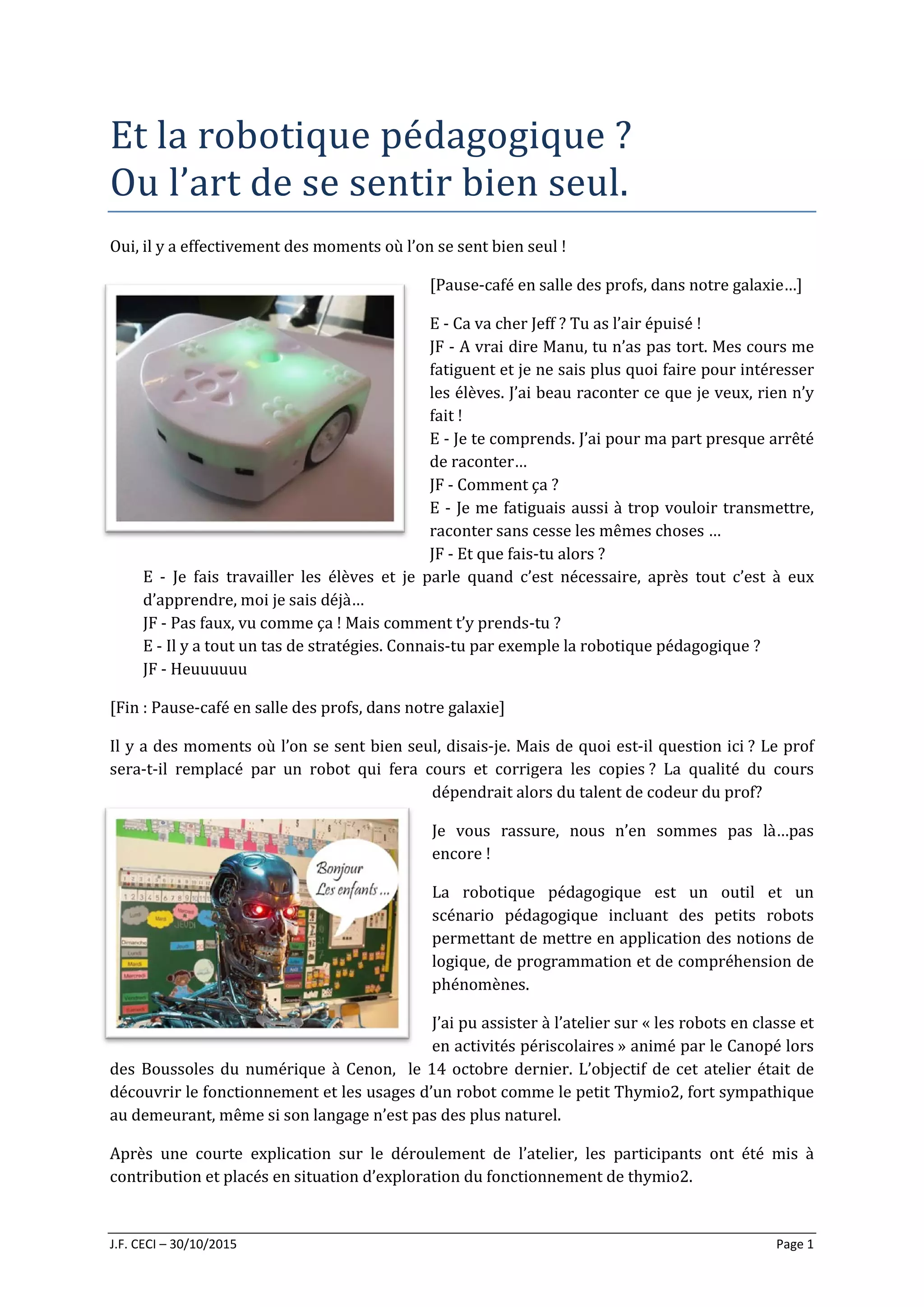 J.F. CECI – 30/10/2015 Page 1
Et la robotique pédagogique ?
Ou l’art de se sentir bien seul.
Oui, il y a effectivement des moments où l’on se sent bien seul !
[Pause-café en salle des profs, dans notre galaxie…]
E - Ca va cher Jeff ? Tu as l’air épuisé !
JF - A vrai dire Manu, tu n’as pas tort. Mes cours me
fatiguent et je ne sais plus quoi faire pour intéresser
les élèves. J’ai beau raconter ce que je veux, rien n’y
fait !
E - Je te comprends. J’ai pour ma part presque arrêté
de raconter…
JF - Comment ça ?
E - Je me fatiguais aussi à trop vouloir transmettre,
raconter sans cesse les mêmes choses …
JF - Et que fais-tu alors ?
E - Je fais travailler les élèves et je parle quand c’est nécessaire, après tout c’est à eux
d’apprendre, moi je sais déjà…
JF - Pas faux, vu comme ça ! Mais comment t’y prends-tu ?
E - Il y a tout un tas de stratégies. Connais-tu par exemple la robotique pédagogique ?
JF - Heuuuuuu
[Fin : Pause-café en salle des profs, dans notre galaxie]
Il y a des moments où l’on se sent bien seul, disais-je. Mais de quoi est-il question ici ? Le prof
sera-t-il remplacé par un robot qui fera cours et corrigera les copies ? La qualité du cours
dépendrait alors du talent de codeur du prof?
Je vous rassure, nous n’en sommes pas là…pas
encore !
La robotique pédagogique est un outil et un
scénario pédagogique incluant des petits robots
permettant de mettre en application des notions de
logique, de programmation et de compréhension de
phénomènes.
J’ai pu assister à l’atelier sur « les robots en classe et
en activités périscolaires » animé par le Canopé lors
des Boussoles du numérique à Cenon, le 14 octobre dernier. L’objectif de cet atelier était de
découvrir le fonctionnement et les usages d’un robot comme le petit Thymio2, fort sympathique
au demeurant, même si son langage n’est pas des plus naturel.
Après une courte explication sur le déroulement de l’atelier, les participants ont été mis à
contribution et placés en situation d’exploration du fonctionnement de thymio2.
 