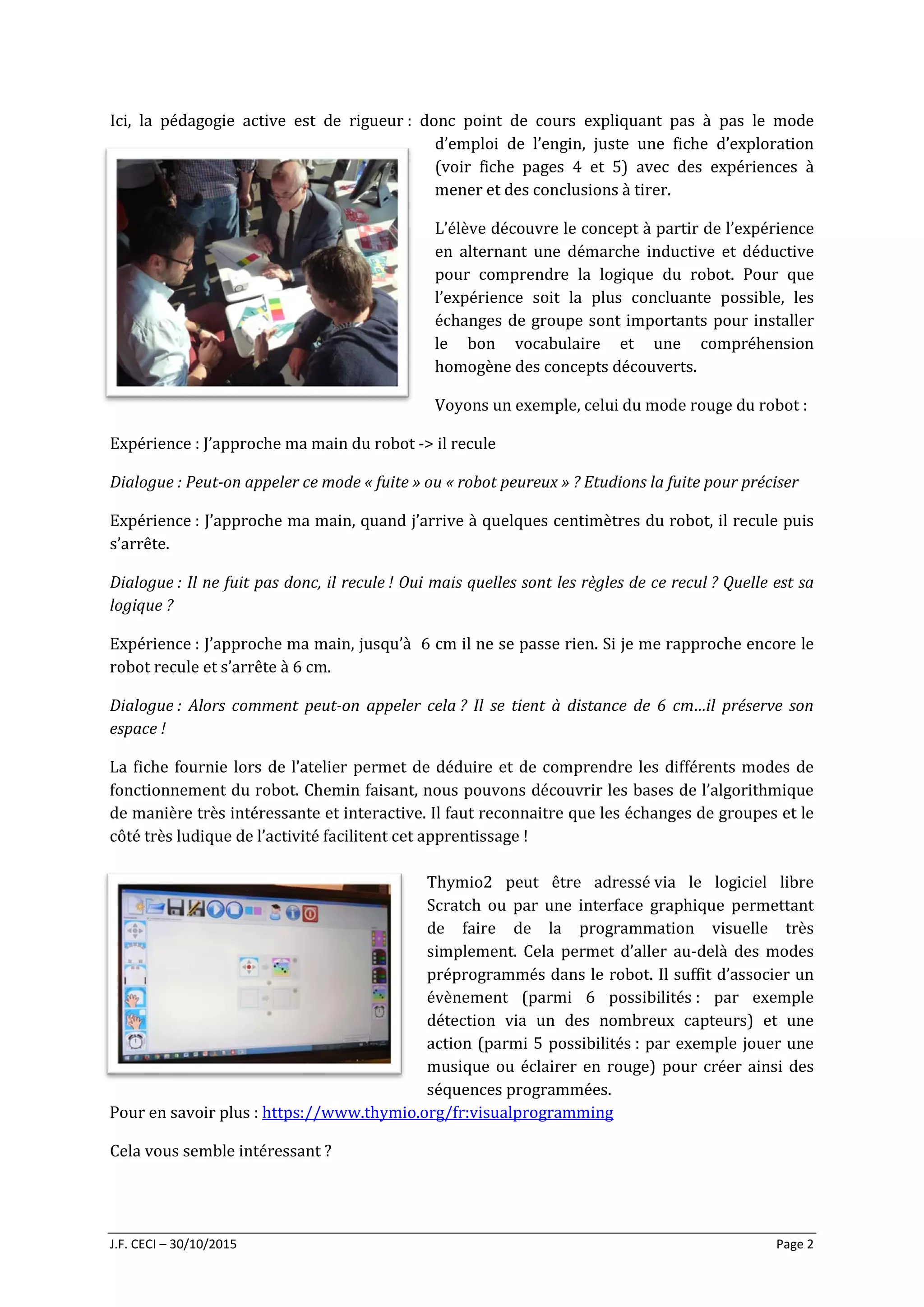 J.F. CECI – 30/10/2015 Page 2
Ici, la pédagogie active est de rigueur : donc point de cours expliquant pas à pas le mode
d’emploi de l’engin, juste une fiche d’exploration
(voir fiche pages 4 et 5) avec des expériences à
mener et des conclusions à tirer.
L’élève découvre le concept à partir de l’expérience
en alternant une démarche inductive et déductive
pour comprendre la logique du robot. Pour que
l’expérience soit la plus concluante possible, les
échanges de groupe sont importants pour installer
le bon vocabulaire et une compréhension
homogène des concepts découverts.
Voyons un exemple, celui du mode rouge du robot :
Expérience : J’approche ma main du robot -> il recule
Dialogue : Peut-on appeler ce mode « fuite » ou « robot peureux » ? Etudions la fuite pour préciser
Expérience : J’approche ma main, quand j’arrive à quelques centimètres du robot, il recule puis
s’arrête.
Dialogue : Il ne fuit pas donc, il recule ! Oui mais quelles sont les règles de ce recul ? Quelle est sa
logique ?
Expérience : J’approche ma main, jusqu’à 6 cm il ne se passe rien. Si je me rapproche encore le
robot recule et s’arrête à 6 cm.
Dialogue : Alors comment peut-on appeler cela ? Il se tient à distance de 6 cm…il préserve son
espace !
La fiche fournie lors de l’atelier permet de déduire et de comprendre les différents modes de
fonctionnement du robot. Chemin faisant, nous pouvons découvrir les bases de l’algorithmique
de manière très intéressante et interactive. Il faut reconnaitre que les échanges de groupes et le
côté très ludique de l’activité facilitent cet apprentissage !
Thymio2 peut être adressé via le logiciel libre
Scratch ou par une interface graphique permettant
de faire de la programmation visuelle très
simplement. Cela permet d’aller au-delà des modes
préprogrammés dans le robot. Il suffit d’associer un
évènement (parmi 6 possibilités : par exemple
détection via un des nombreux capteurs) et une
action (parmi 5 possibilités : par exemple jouer une
musique ou éclairer en rouge) pour créer ainsi des
séquences programmées.
Pour en savoir plus : https://www.thymio.org/fr:visualprogramming
Cela vous semble intéressant ?
 