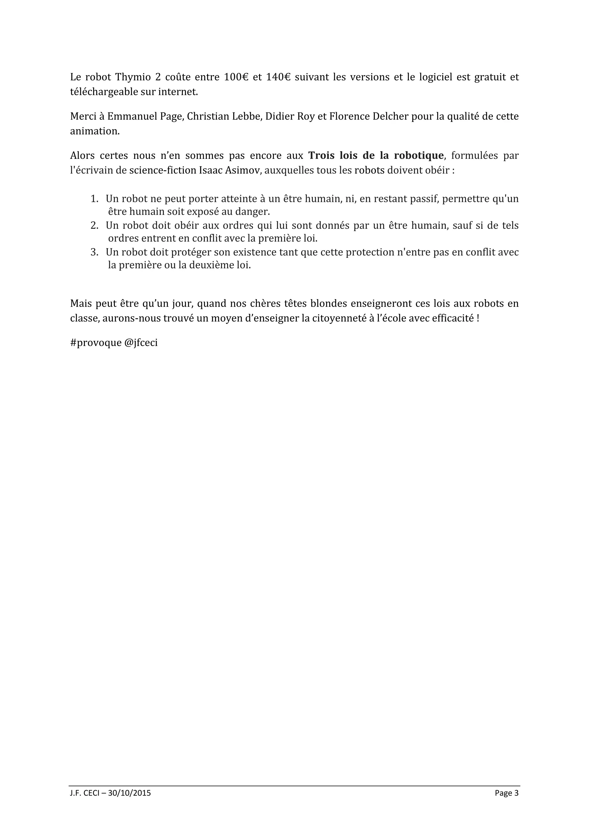 J.F. CECI – 30/10/2015 Page 3
Le robot Thymio 2 coûte entre 100€ et 140€ suivant les versions et le logiciel est gratuit et
téléchargeable sur internet.
Merci à Emmanuel Page, Christian Lebbe, Didier Roy et Florence Delcher pour la qualité de cette
animation.
Alors certes nous n’en sommes pas encore aux Trois lois de la robotique, formulées par
l'écrivain de science-fiction Isaac Asimov, auxquelles tous les robots doivent obéir :
1. Un robot ne peut porter atteinte à un être humain, ni, en restant passif, permettre qu'un
être humain soit exposé au danger.
2. Un robot doit obéir aux ordres qui lui sont donnés par un être humain, sauf si de tels
ordres entrent en conflit avec la première loi.
3. Un robot doit protéger son existence tant que cette protection n'entre pas en conflit avec
la première ou la deuxième loi.
Mais peut être qu’un jour, quand nos chères têtes blondes enseigneront ces lois aux robots en
classe, aurons-nous trouvé un moyen d’enseigner la citoyenneté à l’école avec efficacité !
#provoque @jfceci
 