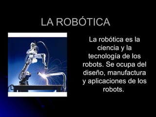 LA ROBÓTICA La robótica es la ciencia y la tecnología de los robots. Se ocupa del diseño, manufactura y aplicaciones de los robots.  
