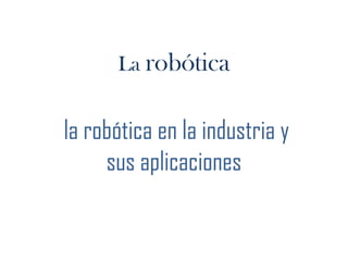 La robótica  la robótica en la industria y sus aplicaciones  