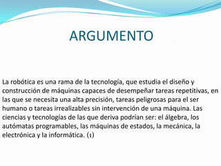 ARGUMENTOLa robótica es una rama de la tecnología, que estudia el diseño y construcción de máquinas capaces de desempeñar tareas repetitivas, en las que se necesita una alta precisión, tareas peligrosas para el ser humano o tareas irrealizables sin intervención de una máquina. Las ciencias y tecnologías de las que deriva podrían ser: el álgebra, los autómatas programables, las máquinas de estados, la mecánica, la electrónica y la informática. (1)