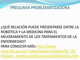 PREGUNTA PROBLEMATIZADORA  º ¿QUÉ RELACIÓN PUEDE PRESENTARSE ENTRE LA ROBÓTICA Y LA MEDICINA PARA EL MEJORAMIENTO DE LOS TRATAMIENTOS DE LA ENFERMEDAD?PARA CONOCER MÁS:http://www-assig.fib.upc.es/~rob/protegit/treballs/Q2_03-04/aplic_medicas/Aplicaciones%20robotica.htm
