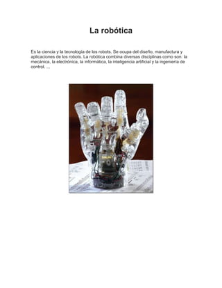 La robótica
Es la ciencia y la tecnología de los robots. Se ocupa del diseño, manufactura y
aplicaciones de los robots. La robótica combina diversas disciplinas como son: la
mecánica, la electrónica, la informática, la inteligencia artificial y la ingeniería de
control. ...