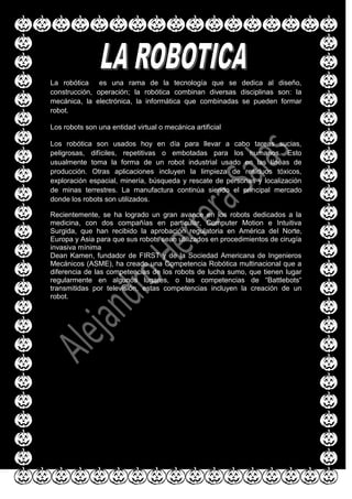 La robótica es una rama de la tecnología que se dedica al diseño,
construcción, operación; la robótica combinan diversas disciplinas son: la
mecánica, la electrónica, la informática que combinadas se pueden formar
robot.
Los robots son una entidad virtual o mecánica artificial
Los robótica son usados hoy en día para llevar a cabo tareas sucias,
peligrosas, difíciles, repetitivas o embotadas para los humanos. Esto
usualmente toma la forma de un robot industrial usado en las líneas de
producción. Otras aplicaciones incluyen la limpieza de residuos tóxicos,
exploración espacial, minería, búsqueda y rescate de personas y localización
de minas terrestres. La manufactura continúa siendo el principal mercado
donde los robots son utilizados.
Recientemente, se ha logrado un gran avance en los robots dedicados a la
medicina, con dos compañías en particular, Computer Motion e Intuitiva
Surgida, que han recibido la aprobación regulatoria en América del Norte,
Europa y Asia para que sus robots sean utilizados en procedimientos de cirugía
invasiva mínima
Dean Kamen, fundador de FIRST y de la Sociedad Americana de Ingenieros
Mecánicos (ASME), ha creado una Competencia Robótica multinacional que a
diferencia de las competencias de los robots de lucha sumo, que tienen lugar
regularmente en algunos lugares, o las competencias de “Battlebots“
transmitidas por televisión, estas competencias incluyen la creación de un
robot.
 