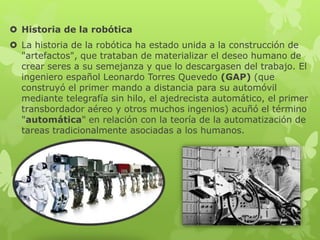  Historia de la robótica
 La historia de la robótica ha estado unida a la construcción de
"artefactos", que trataban de materializar el deseo humano de
crear seres a su semejanza y que lo descargasen del trabajo. El
ingeniero español Leonardo Torres Quevedo (GAP) (que
construyó el primer mando a distancia para su automóvil
mediante telegrafía sin hilo, el ajedrecista automático, el primer
transbordador aéreo y otros muchos ingenios) acuñó el término
"automática" en relación con la teoría de la automatización de
tareas tradicionalmente asociadas a los humanos.
 