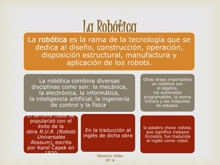 
La Robótica
La robótica es la rama de la tecnología que se
dedica al diseño, construcción, operación,
disposición estructural, manufactura y
aplicación de los robots.
La robótica combina diversas
disciplinas como son: la mecánica,
la electrónica, la informática,
la inteligencia artificial, la ingeniería
de control y la física.
El término robot se
popularizó con el
éxito de la
obra R.U.R. (Robots
Universales
Rossum), escrita
por Karel Čapek en
1920
En la traducción al
inglés de dicha obra
Otras áreas importantes
en robótica son
el álgebra,
los autómatas
programables, la anima
trónica y las máquinas
de estados.
la palabra checa robota,
que significa trabajos
forzados, fue traducida
al inglés como robot.
Mauricio Aldaz
10° A
 