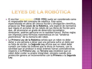  El escritor Isaac Asimov (1920–1992) suele ser considerado como
el responsable del concepto de robótica. Este autor,
especializado en obras de ciencia ficción y divulgación científica,
propuso las Tres Leyes de la Robótica, una especie de normativa
que regula el accionar de los robots de sus libros de ficción pero
que, de alcanzarse un grado de desarrollo tecnológico
semejante, podrían aplicarse en la realidad futura. Dichas reglas
son impresas como fórmulas matemáticas en los “senderos
positrónicos” de la memoria del robot.
 La Primera Ley de la Robótica señala que un robot no debe
dañar a una persona o dejar que una persona sufra un daño por
su falta de acción. La Segunda Ley afirma que un robot debe
cumplir con todas las órdenes que le dicta un humano, con la
salvedad que se produce si estas órdenes fueran contradictorias
respecto a la Primera Ley. La Tercera Ley establece que un
robot debe cuidar su propia integridad, excepto cuando esta
protección genera un inconveniente con la Primera o la Segunda
Ley.
 