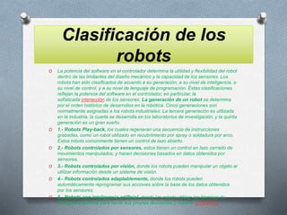 Clasificación de los
robots
O La potencia del software en el controlador determina la utilidad y flexibilidad del robot
dentro de las limitantes del diseño mecánico y la capacidad de los sensores. Los
robots han sido clasificados de acuerdo a su generación, a su nivel de inteligencia, a
su nivel de control, y a su nivel de lenguaje de programación. Éstas clasificaciones
reflejan la potencia del software en el controlador, en particular, la
sofisticada interacción de los sensores. La generación de un robot se determina
por el orden histórico de desarrollos en la robótica. Cinco generaciones son
normalmente asignadas a los robots industriales. La tercera generación es utilizada
en la industria, la cuarta se desarrolla en los laboratorios de investigación, y la quinta
generación es un gran sueño.
O 1.- Robots Play-back, los cuales regeneran una secuencia de instrucciones
grabadas, como un robot utilizado en recubrimiento por spray o soldadura por arco.
Estos robots comúnmente tienen un control de lazo abierto.
O 2.- Robots controlados por sensores, estos tienen un control en lazo cerrado de
movimientos manipulados, y hacen decisiones basados en datos obtenidos por
sensores.
O 3.- Robots controlados por visión, donde los robots pueden manipular un objeto al
utilizar información desde un sistema de visión.
O 4.- Robots controlados adaptablemente, donde los robots pueden
automáticamente reprogramar sus acciones sobre la base de los datos obtenidos
por los sensores.
O 5.- Robots con inteligencia artificial, donde las robots utilizan las técnicas de
inteligencia artificial para hacer sus propias decisiones y resolver problemas.
 