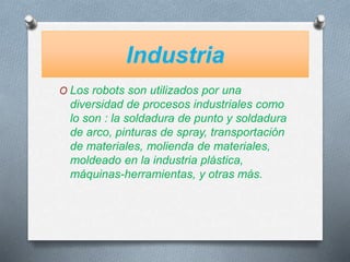 Industria
O Los robots son utilizados por una
diversidad de procesos industriales como
lo son : la soldadura de punto y soldadura
de arco, pinturas de spray, transportación
de materiales, molienda de materiales,
moldeado en la industria plástica,
máquinas-herramientas, y otras más.
 