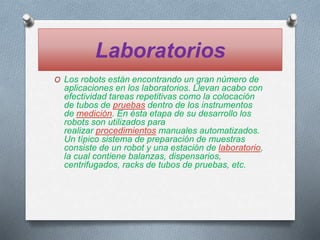 Laboratorios
O Los robots están encontrando un gran número de
aplicaciones en los laboratorios. Llevan acabo con
efectividad tareas repetitivas como la colocación
de tubos de pruebas dentro de los instrumentos
de medición. En ésta etapa de su desarrollo los
robots son utilizados para
realizar procedimientos manuales automatizados.
Un típico sistema de preparación de muestras
consiste de un robot y una estación de laboratorio,
la cual contiene balanzas, dispensarios,
centrifugados, racks de tubos de pruebas, etc.
 