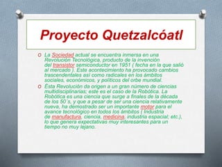 Proyecto Quetzalcóatl
O La Sociedad actual se encuentra inmersa en una
Revolución Tecnológica, producto de la invención
del transistor semiconductor en 1951 ( fecha en la que salió
al mercado ). Este acontecimiento ha provocado cambios
trascendentales así como radicales en los ámbitos
sociales, económicos, y políticos del orbe mundial.
O Ésta Revolución da origen a un gran número de ciencias
multidisciplinarias; este es el caso de la Robótica. La
Robótica es una ciencia que surge a finales de la década
de los 50´s, y que a pesar de ser una ciencia relativamente
nueva, ha demostrado ser un importante motor para el
avance tecnológico en todos los ámbitos ( Industria
de manufactura, ciencia, medicina, industria espacial; etc.),
lo que genera expectativas muy interesantes para un
tiempo no muy lejano.
 