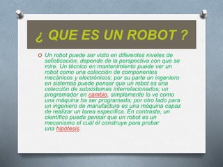 ¿ QUE ES UN ROBOT ?
O Un robot puede ser visto en diferentes niveles de
sofisticación, depende de la perspectiva con que se
mire. Un técnico en mantenimiento puede ver un
robot como una colección de componentes
mecánicos y electrónicos; por su parte un ingeniero
en sistemas puede pensar que un robot es una
colección de subsistemas interrelacionados; un
programador en cambio, simplemente lo ve como
una máquina ha ser programada; por otro lado para
un ingeniero de manufactura es una máquina capaz
de realizar un tarea específica. En contraste, un
científico puede pensar que un robot es un
mecanismo el cuál él construye para probar
una hipótesis.
 