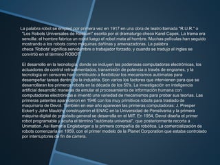 La palabra robot se empleó por primera vez en 1917 en una obra de teatro llamada "R.U.R." o
"Los Robots Universales de Rossum" escrita por el dramaturgo checo Karel Capek. La trama era
sencilla: el hombre fabrica un robot luego el robot mata al hombre. Muchas películas han seguido
mostrando a los robots como máquinas dañinas y amenazadoras. La palabra
checa 'Robota' significa servidumbre o trabajador forzado, y cuando se tradujo al ingles se
convirtió en el término ROBOT.
El desarrollo en la tecnología, donde se incluyen las poderosas computadoras electrónicas, los
actuadores de control retroalimentados, transmisión de potencia a través de engranes, y la
tecnología en censores han contribuido a flexibilizar los mecanismos autómatas para
desempeñar tareas dentro de la industria. Son varios los factores que intervienen para que se
desarrollaran los primeros robots en la década de los 50's. La investigación en inteligencia
artificial desarrolló maneras de emular el procesamiento de información humana con
computadoras electrónicas e inventó una variedad de mecanismos para probar sus teorías. Las
primeras patentes aparecieron en 1946 con los muy primitivos robots para traslado de
maquinaria de Devol. También en ese año aparecen las primeras computadoras: J. Presper
Eckert y John Maulchy construyeron el ENAC en la Universidad de Pensilvania y la primera
máquina digital de propósito general se desarrolla en el MIT. En 1954, Devol diseña el primer
robot programable y acuña el término "autómata universal", que posteriormente recorta a
Unimation. Así llamaría Engleberger a la primera compañía de robótica. La comercialización de
robots comenzaría en 1959, con el primer modelo de la Planet Corporation que estaba controlado
por interruptores de fin de carrera.
 