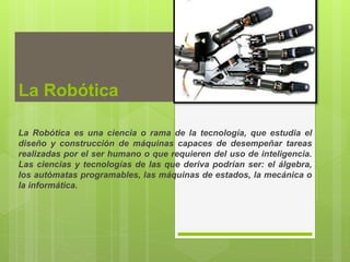 La Robótica
La Robótica es una ciencia o rama de la tecnología, que estudia el
diseño y construcción de máquinas capaces de desempeñar tareas
realizadas por el ser humano o que requieren del uso de inteligencia.
Las ciencias y tecnologías de las que deriva podrían ser: el álgebra,
los autómatas programables, las máquinas de estados, la mecánica o
la informática.
 