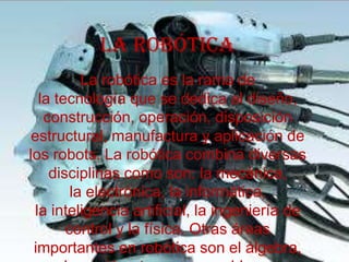 La Robótica
          La robótica es la rama de
  la tecnología que se dedica al diseño,
   construcción, operación, disposición
 estructural, manufactura y aplicación de
los robots. La robótica combina diversas
    disciplinas como son: la mecánica,
        la electrónica, la informática,
 la inteligencia artificial, la ingeniería de
       control y la física. Otras áreas
 importantes en robótica son el álgebra,
 