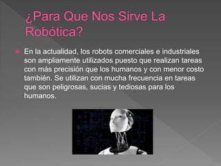  En la actualidad, los robots comerciales e industriales
son ampliamente utilizados puesto que realizan tareas
con más precisión que los humanos y con menor costo
también. Se utilizan con mucha frecuencia en tareas
que son peligrosas, sucias y tediosas para los
humanos.
 
