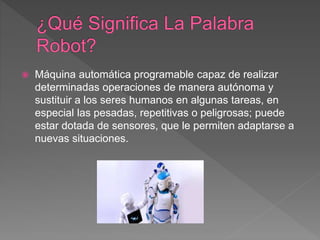  Máquina automática programable capaz de realizar
determinadas operaciones de manera autónoma y
sustituir a los seres humanos en algunas tareas, en
especial las pesadas, repetitivas o peligrosas; puede
estar dotada de sensores, que le permiten adaptarse a
nuevas situaciones.
 