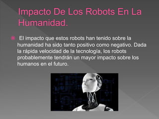  El impacto que estos robots han tenido sobre la
humanidad ha sido tanto positivo como negativo. Dada
la rápida velocidad de la tecnología, los robots
probablemente tendrán un mayor impacto sobre los
humanos en el futuro.
 