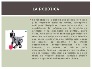 LA ROBÓTICA
 La robótica es la ciencia que estudia el diseño
y la implementación de robots, conjugando
múltiples disciplinas, como la mecánica, la
electrónica, la informática, la inteligencia
artificial y la ingeniería de control, entre
otras. Para definirlo en términos generales, un
robot es una máquina automática o autónoma
que posee cierto grado de inteligencia, capaz
de percibir su entorno y de imitar
determinados comportamientos del ser
humano. Los robots se utilizan para
desempeñar labores riesgosas o que requieren
de una fuerza, velocidad o precisión que está
fuera de nuestro alcance. También existen
robots cuya finalidad es social o lúdica.
 