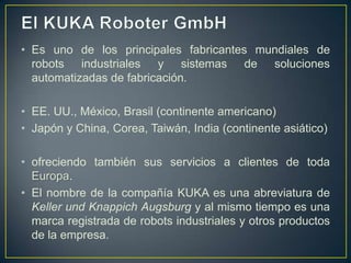 • Es uno de los principales fabricantes mundiales de
robots industriales y sistemas de soluciones
automatizadas de fabricación.
• EE. UU., México, Brasil (continente americano)
• Japón y China, Corea, Taiwán, India (continente asiático)
• ofreciendo también sus servicios a clientes de toda
Europa.
• El nombre de la compañía KUKA es una abreviatura de
Keller und Knappich Augsburg y al mismo tiempo es una
marca registrada de robots industriales y otros productos
de la empresa.
 