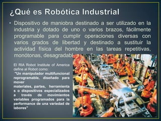 • Dispositivo de maniobra destinado a ser utilizado en la
industria y dotado de uno o varios brazos, fácilmente
programable para cumplir operaciones diversas con
varios grados de libertad y destinado a sustituir la
actividad física del hombre en las tareas repetitivas,
monótonas, desagradables o peligrosas.
El RIA Robot Institute of America
define al Robot como:
"Un manipulador multifuncional
reprogramable, diseñado para
mover
materiales, partes, herramienta
s o dispositivos especializados
a través de movimientos
variables programados para la
performance de una variedad de
labores"
 