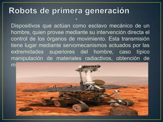 •
Dispositivos que actúan como esclavo mecánico de un
hombre, quien provee mediante su intervención directa el
control de los órganos de movimiento. Esta transmisión
tiene lugar mediante servomecanismos actuados por las
extremidades superiores del hombre, caso típico
manipulación de materiales radiactivos, obtención de
muestras submarinas, etc.
 