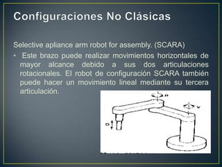 Selective apliance arm robot for assembly. (SCARA)
• Este brazo puede realizar movimientos horizontales de
mayor alcance debido a sus dos articulaciones
rotacionales. El robot de configuración SCARA también
puede hacer un movimiento lineal mediante su tercera
articulación.
 
