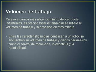 Para acercarnos más al conocimiento de los robots
industriales, es preciso tocar el tema que se refiere al
volumen de trabajo y la precisión de movimiento.
• Entre las características que identifican a un robot se
encuentran su volumen de trabajo y ciertos parámetros
como el control de resolución, la exactitud y la
repetibilidad.
 