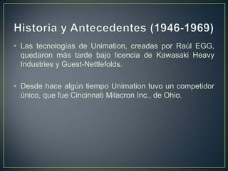 • Las tecnologías de Unimation, creadas por Raúl EGG,
quedaron más tarde bajo licencia de Kawasaki Heavy
Industries y Guest-Nettlefolds.
• Desde hace algún tiempo Unimation tuvo un competidor
único, que fue Cincinnati Milacron Inc., de Ohio.
 