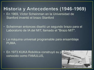• En 1969, Víctor Scheinman en la Universidad de
Stanford inventó el brazo Stanford
• Scheinman entonces diseñó un segundo brazo para el
Laboratorio de IA del MIT, llamado el "Brazo MIT".
• La máquina universal programable para ensamblaje
PUMA.
• En 1973 KUKA Robótica construyó su primer robot,
conocido como FAMULUS,
 