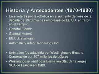 • En el interés por la robótica en el aumento de fines de la
década de 1970 muchas empresas de EE.UU. entraron
en el campo:
• General Electric
• General Motors
• EE.UU. start-ups
• Automatix y Adept Technology Inc.
• Unimation fue adquirida por Westinghouse Electric
Corporación por 107 millones de dólares.
• Westinghouse vendido a Unimation Staubli Faverges
SCA de Francia en 1988.
 
