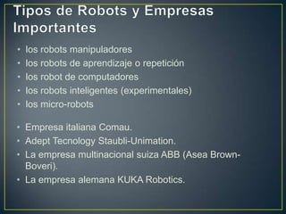 • los robots manipuladores
• los robots de aprendizaje o repetición
• los robot de computadores
• los robots inteligentes (experimentales)
• los micro-robots
• Empresa italiana Comau.
• Adept Tecnology Staubli-Unimation.
• La empresa multinacional suiza ABB (Asea Brown-
Boveri).
• La empresa alemana KUKA Robotics.
 