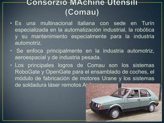 • Es una multinacional italiana con sede en Turín
especializada en la automatización industrial, la robótica
y su mantenimiento especialmente para la industria
automotriz.
• Se enfoca principalmente en la industria automotriz,
aeroespacial y de industria pesada.
• Los principales logros de Comau son los sistemas
RoboGate y OpenGate para el ensamblado de coches, el
módulo de fabricación de motores Urane y los sistemas
de soldadura láser remotos Agilaser.
 