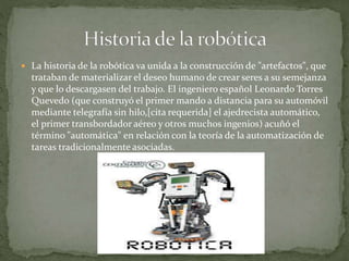  La historia de la robótica va unida a la construcción de "artefactos", que
trataban de materializar el deseo humano de crear seres a su semejanza
y que lo descargasen del trabajo. El ingeniero español Leonardo Torres
Quevedo (que construyó el primer mando a distancia para su automóvil
mediante telegrafía sin hilo,[cita requerida] el ajedrecista automático,
el primer transbordador aéreo y otros muchos ingenios) acuñó el
término "automática" en relación con la teoría de la automatización de
tareas tradicionalmente asociadas.
 