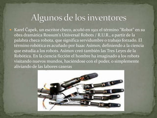  Karel Čapek, un escritor checo, acuñó en 1921 el término "Robot" en su
obra dramática Rossum's Universal Robots / R.U.R., a partir de la
palabra checa robota, que significa servidumbre o trabajo forzado. El
término robótica es acuñado por Isaac Asimov, definiendo a la ciencia
que estudia a los robots. Asimov creó también las Tres Leyes de la
Robótica. En la ciencia ficción el hombre ha imaginado a los robots
visitando nuevos mundos, haciéndose con el poder, o simplemente
aliviando de las labores caseras
 