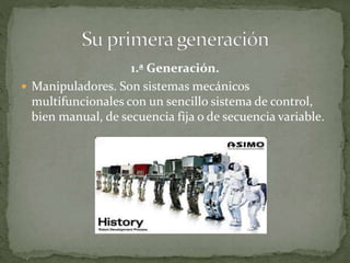 1.ª Generación.
 Manipuladores. Son sistemas mecánicos
multifuncionales con un sencillo sistema de control,
bien manual, de secuencia fija o de secuencia variable.
 