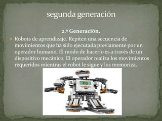 2.ª Generación.
 Robots de aprendizaje. Repiten una secuencia de
movimientos que ha sido ejecutada previamente por un
operador humano. El modo de hacerlo es a través de un
dispositivo mecánico. El operador realiza los movimientos
requeridos mientras el robot le sigue y los memoriza.
 