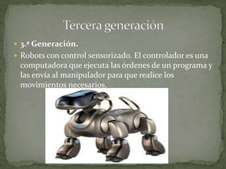  3.ª Generación.
 Robots con control sensorizado. El controlador es una
computadora que ejecuta las órdenes de un programa y
las envía al manipulador para que realice los
movimientos necesarios.
 