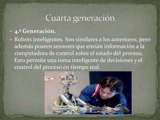  4.ª Generación.
 Robots inteligentes. Son similares a los anteriores, pero
además poseen sensores que envían información a la
computadora de control sobre el estado del proceso.
Esto permite una toma inteligente de decisiones y el
control del proceso en tiempo real.
 